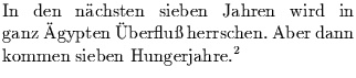 $\textstyle \parbox{8cm}{
In den n\uml {a}chsten sieben Jahren wird in ganz \um...
...{U}berflu\ss{} herrschen. Aber dann kommen
sieben Hungerjahre.\footnotemark }$